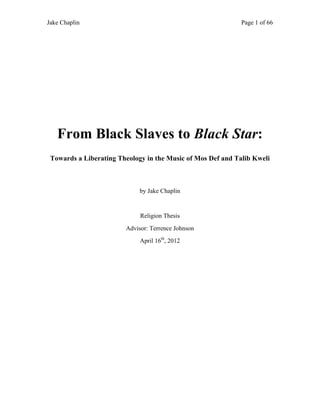 Jake Chaplin Page 1 of 66
From Black Slaves to Black Star:
Towards a Liberating Theology in the Music of Mos Def and Talib Kweli
by Jake Chaplin
Religion Thesis
Advisor: Terrence Johnson
April 16th
, 2012
 
