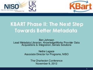KBART Phase II: The Next Step
 Towards Better Metadata
                       Ben Johnson
 Lead Metadata Librarian, KnowledgeWorks Provider Data
       Acquisitions & Integration, Serials Solutions

                     Nettie Lagace
         Associate Director for Programs, NISO

              The Charleston Conference
                  November 9, 2012
                                                         1
 