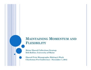 MAINTAINING MOMENTUM AND
FLEXIBILITY
Maine Shared Collections Strategy
Deb Rollins, University of Maine

Shared Print Monographs: Making it Work
Charleston Pre-Conference - November 7, 2012
 