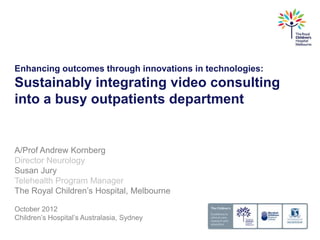 Enhancing outcomes through innovations in technologies:
Sustainably integrating video consulting
into a busy outpatients department


A/Prof Andrew Kornberg
Director Neurology
Susan Jury
Telehealth Program Manager
The Royal Children’s Hospital, Melbourne

October 2012
Children’s Hospital’s Australasia, Sydney
 