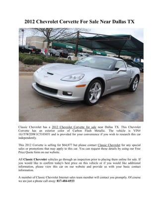 2012 Chevrolet Corvette For Sale Near Dallas TX




Classic Chevrolet has a 2012 Chevrolet Corvette for sale near Dallas TX. This Chevrolet
Corvette has an exterior color of Carbon Flash Metallic. The vehicle is VIN#
1G1YW2DW1C5103651 and is provided for your convenience if you wish to research this car
independently.

This 2012 Corvette is selling for $64,877 but please contact Classic Chevrolet for any special
sales or promotions that may apply to this car. You can request those details by using our Free
Price Quote form on our website.

All Classic Chevrolet vehicles go through an inspection prior to placing them online for sale. If
you would like to confirm today's best price on this vehicle or if you would like additional
information, please view this car on our website and provide us with your basic contact
information.

A member of Classic Chevrolet Internet sales team member will contact you promptly. Of course
we are just a phone call away: 817-484-6933
 