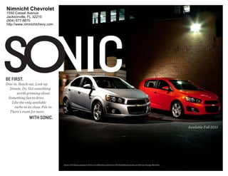 Nimnicht Chevrolet
1550 Cassat Avenue
Jacksonville, FL 32210
(904) 677-8870
http://www.nimnichtchevy.com




Sonic
Be firSt.
Dive in. Reach out. Look up.
  Dream. Do. Get something
       worth grinning about.
 Something fun to drive.
    Like the only available
      turbo in its class. Pile in.
  There's room for more
                 with Sonic.
                                                                                                                                              Available Fall 2011




                                     Sonic LTZ Sedan shown in Silver Ice Metallic and Sonic LTZ Hatchback shown in Inferno Orange Metallic.
 
