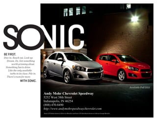 Sonic
Be first.
Dive in. Reach out. Look up.
  Dream. Do. Get something
       worth grinning about.
 Something fun to drive.
    Like the only available
      turbo in its class. Pile in.
  There's room for more
                 with Sonic.
                                                                                                                                              Available Fall 2011

                                     Andy Mohr Chevrolet Speedway
                                     5252 West 38th Street
                                     Indianapolis, IN 46254
                                     (888) 470-8490
                                     http://www.andymohrspeedwaychevrolet.com
                                     Sonic LTZ Sedan shown in Silver Ice Metallic and Sonic LTZ Hatchback shown in Inferno Orange Metallic.
 