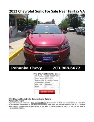 2012 Chevrolet Sonic For Sale Near Fairfax VA




                                    2012 Chevrolet Sonic At a Glance
                                      VIN Number:       1G1JD6SB3C4196810
                                      Stock Number:     CC4196810
                                      Exterior Color:   Crystal Red Tintcoat
                                      Transmission:     Manual
                                      Body Type:        Hatchback
                                      Miles:            71




2012 Chevrolet Sonic Dealer Comments and Options
Pohanka Chevrolet
If you are looking to purchase a 2012 Chevrolet Sonic, this vehicle is in stock and we can schedule a test drive
at your earliest convenience. If the photo on this listing page does not indicate the color, this 2012 Chevrolet
Sonic has an exterior color of Bright White. If you want to check the vehicle history of this car, the VIN# is
1G1JD6SB3C4196810.
 