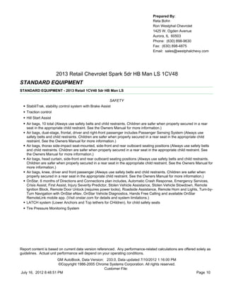 Prepared By:
                                                                                     Reta Bohn
                                                                                     Ron Westphal Chevrolet
                                                                                     1425 W. Ogden Avenue
                                                                                     Aurora, IL 60503
                                                                                     Phone: (630) 898-9630
                                                                                     Fax: (630) 898-4875
                                                                                     Email: sales@westphalchevy.com




                          2013 Retail Chevrolet Spark 5dr HB Man LS 1CV48
STANDARD EQUIPMENT
STANDARD EQUIPMENT - 2013 Retail 1CV48 5dr HB Man LS

                                                            SAFETY
  •   StabiliTrak, stability control system with Brake Assist
  •   Traction control
  •   Hill Start Assist
  •   Air bags, 10 total (Always use safety belts and child restraints. Children are safer when properly secured in a rear
      seat in the appropriate child restraint. See the Owners Manual for more information.)
  •   Air bags, dual-stage, frontal, driver and right-front passenger includes Passenger Sensing System (Always use
      safety belts and child restraints. Children are safer when properly secured in a rear seat in the appropriate child
      restraint. See the Owners Manual for more information.)
  •   Air bags, thorax side-impact seat-mounted, side-front and rear outboard seating positions (Always use safety belts
      and child restraints. Children are safer when properly secured in a rear seat in the appropriate child restraint. See
      the Owners Manual for more information.)
  •   Air bags, head curtain, side-front and rear outboard seating positions (Always use safety belts and child restraints.
      Children are safer when properly secured in a rear seat in the appropriate child restraint. See the Owners Manual for
      more information.)
  •   Air bags, knee, driver and front passenger (Always use safety belts and child restraints. Children are safer when
      properly secured in a rear seat in the appropriate child restraint. See the Owners Manual for more information.)
  •   OnStar, 6 months of Directions and Connections plan includes, Automatic Crash Response, Emergency Services,
      Crisis Assist, First Assist, Injury Severity Predictor, Stolen Vehicle Assistance, Stolen Vehicle Slowdown, Remote
      Ignition Block, Remote Door Unlock (requires power locks), Roadside Assistance, Remote Horn and Lights, Turn-by-
      Turn Navigation with OnStar eNav, OnStar Vehicle Diagnostics, Hands Free Calling and available OnStar
      RemoteLink mobile app. (Visit onstar.com for details and system limitations.)
  •   LATCH system (Lower Anchors and Top tethers for CHildren), for child safety seats
  • Tire Pressure Monitoring System




Report content is based on current data version referenced. Any performance-related calculations are offered solely as
guidelines. Actual unit performance will depend on your operating conditions.
                      GM AutoBook, Data Version: 233.0, Data updated 7/10/2012 1:16:00 PM
                      ©Copyright 1986-2005 Chrome Systems Corporation. All rights reserved.
                                                Customer File:
July 16, 2012 8:48:51 PM                                                                                        Page 10
 