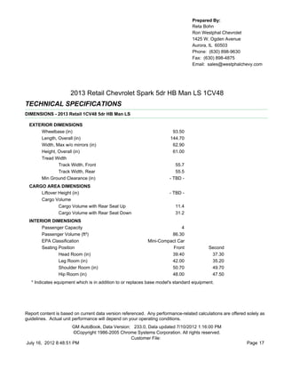 Prepared By:
                                                                                  Reta Bohn
                                                                                  Ron Westphal Chevrolet
                                                                                  1425 W. Ogden Avenue
                                                                                  Aurora, IL 60503
                                                                                  Phone: (630) 898-9630
                                                                                  Fax: (630) 898-4875
                                                                                  Email: sales@westphalchevy.com




                      2013 Retail Chevrolet Spark 5dr HB Man LS 1CV48
TECHNICAL SPECIFICATIONS
DIMENSIONS - 2013 Retail 1CV48 5dr HB Man LS

  EXTERIOR DIMENSIONS
      Wheelbase (in)                                                    93.50
      Length, Overall (in)                                             144.70
      Width, Max w/o mirrors (in)                                       62.90
      Height, Overall (in)                                              61.00
      Tread Width
              Track Width, Front                                          55.7
              Track Width, Rear                                           55.5
      Min Ground Clearance (in)                                        - TBD -
  CARGO AREA DIMENSIONS
      Liftover Height (in)                                             - TBD -
      Cargo Volume
               Cargo Volume with Rear Seat Up                             11.4
               Cargo Volume with Rear Seat Down                           31.2
  INTERIOR DIMENSIONS
       Passenger Capacity                                                  4
       Passenger Volume (ft³)                                         86.30
       EPA Classification                                   Mini-Compact Car
       Seating Position                                                Front              Second
               Head Room (in)                                         39.40                37.30
               Leg Room (in)                                          42.00                35.20
               Shoulder Room (in)                                     50.70                49.70
               Hip Room (in)                                          48.00                47.50
   * Indicates equipment which is in addition to or replaces base model's standard equipment.




Report content is based on current data version referenced. Any performance-related calculations are offered solely as
guidelines. Actual unit performance will depend on your operating conditions.
                      GM AutoBook, Data Version: 233.0, Data updated 7/10/2012 1:16:00 PM
                      ©Copyright 1986-2005 Chrome Systems Corporation. All rights reserved.
                                                Customer File:
July 16, 2012 8:48:51 PM                                                                                     Page 17
 