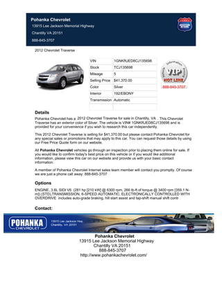 Pohanka Chevrolet
13915 Lee Jackson Memorial Highway
Chantilly VA 20151

888-845-3707

 2012 Chevrolet Traverse

                                   VIN             1GNKRJED8CJ135698
                                   Stock           TCJ135698
                                   Mileage         5
                                   Selling Price   $41,370.00
                                   Color           Silver                        888-845-3707
                                   Interior        192/EBONY
                                   Transmission Automatic


 Details
 Pohanka Chevrolet has a 2012 Chevrolet Traverse for sale in Chantilly, VA . This Chevrolet
 Traverse has an exterior color of Silver. The vehicle is VIN# 1GNKRJED8CJ135698 and is
 provided for your convenience if you wish to research this car independently.

 This 2012 Chevrolet Traverse is selling for $41,370.00 but please contact Pohanka Chevrolet for
 any special sales or promotions that may apply to this car. You can request those details by using
 our Free Price Quote form on our website.

 All Pohanka Chevrolet vehicles go through an inspection prior to placing them online for sale. If
 you would like to confirm today's best price on this vehicle or if you would like additional
 information, please view this car on our website and provide us with your basic contact
 information.

 A member of Pohanka Chevrolet Internet sales team member will contact you promptly. Of course
 we are just a phone call away: 888-845-3707

 Options
 ENGINE, 3.6L SIDI V6 (281 hp [210 kW] @ 6300 rpm, 266 lb-ft of torque @ 3400 rpm [359.1 N-
 m]) (STD),TRANSMISSION, 6-SPEED AUTOMATIC, ELECTRONICALLY CONTROLLED WITH
 OVERDRIVE includes auto-grade braking, hill start assist and tap-shift manual shift contr

 Contact:




                                     Pohanka Chevrolet
                            13915 Lee Jackson Memorial Highway
                                     Chantilly VA 20151
                                       888-845-3707
                             http://www.pohankachevrolet.com/
 