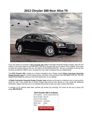 2012 Chrysler 300 Near Alice TX




If you are looking to purchase a 2012 Chrysler 300, Blake Fulenwider Kingsville Dodge Chrysler Jeep has this
vehicle in stock and ready for your test drive. This 2012 Chrysler 300 has an exterior color of Black. If you want
to check the vehicle history of this car, the VIN# is 2C3CCAAG5CH261361. We are so confident in this car that
we have provided the VIN# for your convenience if you wish to research this car independently

This 2012 Chrysler 300 is selling at a market competitive price. Please contact Blake Fulenwider Kingsville
Dodge Chrysler Jeep for current market pricing, incentives, and promotions that may apply to this car. You can
request those details by using our Free Price Quote form on our website.

All Blake Fulenwider Kingsville Dodge Chrysler Jeep vehicles go through an inspection prior to placing them
online for sale. If you would like to confirm today's best price on this vehicle or if you would like additional
information, please view this car on our website and provide us with your basic contact information.

A member of our Internet sales team member will contact you promptly. Of course we are just a phone call
away: 888-339-2514

                                       2012 Chrysler 300 In A Glance
                                      VIN Number:       2C3CCAAG5CH261361
                                      Stock Number:     X61361
                                      Exterior Color:   Black
                                      Transmission:     Automatic
                                      Body Type:        Sedan
                                      Miles:            5
 