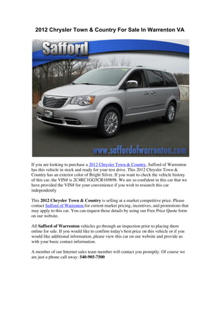 2012 Chrysler Town & Country For Sale In Warrenton VA




If you are looking to purchase a 2012 Chrysler Town & Country, Safford of Warrenton
has this vehicle in stock and ready for your test drive. This 2012 Chrysler Town &
Country has an exterior color of Bright Silver. If you want to check the vehicle history
of this car, the VIN# is 2C4RC1GG5CR169898. We are so confident in this car that we
have provided the VIN# for your convenience if you wish to research this car
independently

This 2012 Chrysler Town & Country is selling at a market competitive price. Please
contact Safford of Warrenton for current market pricing, incentives, and promotions that
may apply to this car. You can request those details by using our Free Price Quote form
on our website.

All Safford of Warrenton vehicles go through an inspection prior to placing them
online for sale. If you would like to confirm today's best price on this vehicle or if you
would like additional information, please view this car on our website and provide us
with your basic contact information.

A member of our Internet sales team member will contact you promptly. Of course we
are just a phone call away: 540-905-7500




	
  
	
  
 