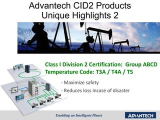 Advantech CID2 Products
  Unique Highlights 2




   Class I Division 2 Certification: Group ABCD
   Temperature Code: T3A / T4A / T5
         - Maximize safety
         - Reduces loss incase of disaster
 