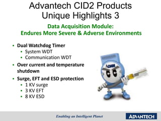 Advantech CID2 Products
           Unique Highlights 3
              Data Acquisition Module:
     Endures More Severe & Adverse Environments
   Dual Watchdog Timer
      System WDT
      Communication WDT
   Over current and temperature
    shutdown
   Surge, EFT and ESD protection
      1 KV surge
      3 KV EFT
      8 KV ESD
 