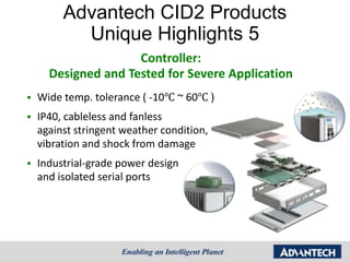 Advantech CID2 Products
           Unique Highlights 5
                     Controller:
      Designed and Tested for Severe Application
   Wide temp. tolerance ( -10℃ ~ 60℃ )
   IP40, cableless and fanless
    against stringent weather condition,
    vibration and shock from damage
   Industrial-grade power design
    and isolated serial ports
 