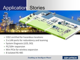 Application Stories




   CID2 certified for hazardous locations
   3 x LAN ports for redundancy and teaming
   System Diagnosis (LED, DO)
   PC/104+ expansion
   Mini PCIe for wireless expansion
   8 isolated RS-485
 