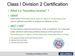 Class I Division 2 Certification
    What is a “hazardous location” ?
    OSHA1
     Areas where flammable liquids, gases or vapors or combustible dusts
     exist in sufficient quantities to produce an explosion or fire.

    NEC2 / CEC3
     An area where a potential hazard (e.g., a fire, an explosion, etc.) may exist
     under normal or abnormal conditions because of the presence of
     flammable gases or vapors, combustible dusts or ignitable fibers or flings.
    1. Occupational Safety and Health Administration
    2. National Electrical Code
    3. Canadian Electrical Code
 