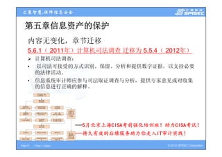 第五章信息资产的保护
     内容无变化，章节迁移
     5.6.1（ 2011年）计算机司法调查 迁移为 5.5.4（ 2012年）
      计算机司法调查：
       计算机司法调查
     •    以司法可接受的方式识别、保留、分析和提供数字证据，以支持必要
          的法律活动。
     •    信息系统审计师应参与司法取证调查与分析，提供专家意见或对收集
          信息系统审计师应参与司法取证调查与分析 提供专家意见或对收集
          的信息进行正确的解释。




                             ——5月北京上海CISA考前强化培训班！助力CISA考试！
                             ——持久有效的后续服务助力你走入IT审计实践！
                               持久有效的后续服务助力你走入IT审计实践！

Page 21   <Title> | <Date>                        © 2012 SPISEC Corporation
 