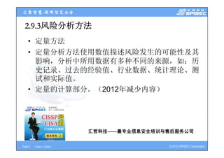 2.9.3风险分析方法
  2 9 3风险分析方法
    • 定量方法
    • 定量分析方法使用数值描述风险发生的可能性及其
      影响，分析中所用数据有多种不同的来源，如：历
      影响 分析中所用数据有多种不同的来源 如：历
      史记录、过去的经验值、行业数据、统计理论、测
      试和实际值。
      试和实际值
    • 定量的计算部分。（2012年减少内容）




                            汇哲科技
                            汇哲科技——最专业信息安全培训与售后服务公司
                                  最专业信息安全培训与售后服务公司

Page 8   <Title> | <Date>                   © 2012 SPISEC Corporation
 