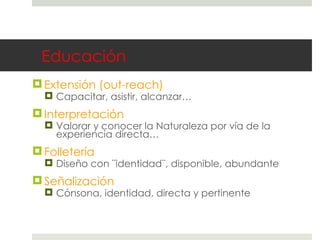 Educación Extensión (out-reach) Capacitar, asistir, alcanzar… Interpretación Valorar y conocer la Naturaleza por vía de la experiencia directa… Folletería Diseño con ¨identidad¨, disponible, abundante Señalización Cónsona, identidad, directa y pertinente 