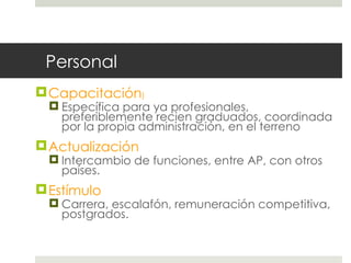 Personal Capacitación ) Específica para ya profesionales, preferiblemente recien graduados, coordinada por la propia administración, en el terreno Actualización Intercambio de funciones, entre AP, con otros países. Estímulo Carrera, escalafón, remuneración competitiva, postgrados. 