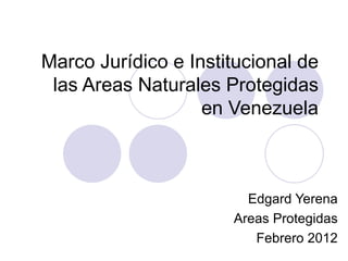 Marco Jurídico e Institucional de las Areas Naturales Protegidas en Venezuela Edgard Yerena Areas Protegidas Febrero 2012 