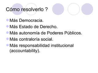 Cómo resolverlo ? Más Democracia. Más Estado de Derecho. Más autonomía de Poderes Públicos. Más contraloría social. Más responsabilidad institucional (accountability). 