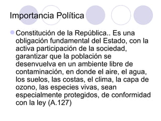 Importancia Política Constitución de la República.. Es una obligación fundamental del Estado, con la activa participación de la sociedad, garantizar que la población se desenvuelva en un ambiente libre de contaminación, en donde el aire, el agua, los suelos, las costas, el clima, la capa de ozono, las especies vivas, sean especialmente protegidos, de conformidad con la ley  (A.127) 