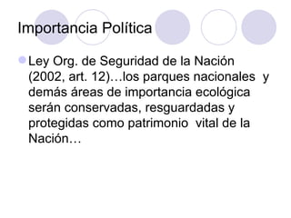 Importancia Política Ley Org. de Seguridad de la Nación (2002, art. 12)…los parques nacionales  y demás áreas de importancia ecológica  serán conservadas, resguardadas y protegidas como patrimonio  vital de la Nación… 