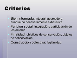 Criterios Bien informada:  integral, abarcadora, aunque no necesariamente exhaustiva Función social:  integración, participación de los actores Finalidad:  objetivos de conservación, objetos de conservación. Construccion colectiva:  legitimidad 