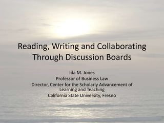 Reading, Writing and Collaborating
   Through Discussion Boards
                      Ida M. Jones
               Professor of Business Law
   Director, Center for the Scholarly Advancement of
                 Learning and Teaching
           California State University, Fresno
 