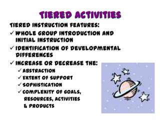 Tiered Activities
Tiered Instruction features:
 Whole group introduction and
  initial instruction
 Identification of developmental
  differences
 Increase or Decrease the:
   Abstraction
   Extent of Support
   Sophistication
   Complexity of goals,
    resources, activities
    & products
 