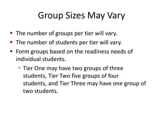 Group Sizes May Vary
 The number of groups per tier will vary.
 The number of students per tier will vary.
 Form groups based on the readiness needs of
  individual students.
    Tier One may have two groups of three
     students, Tier Two five groups of four
     students, and Tier Three may have one group of
     two students.
 