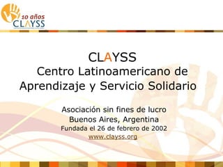 CLAYSS
   Centro Latinoamericano de
Aprendizaje y Servicio Solidario

       Asociación sin fines de lucro
         Buenos Aires, Argentina
       Fundada el 26 de febrero de 2002
              www.clayss.org
 
