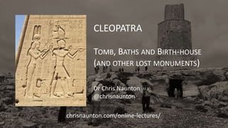 CLEOPATRA
TOMB, BATHS AND BIRTH-HOUSE
(AND OTHER LOST MONUMENTS)
Dr Chris Naunton
@chrisnaunton
chrisnaunton.com/online-lectures/
 