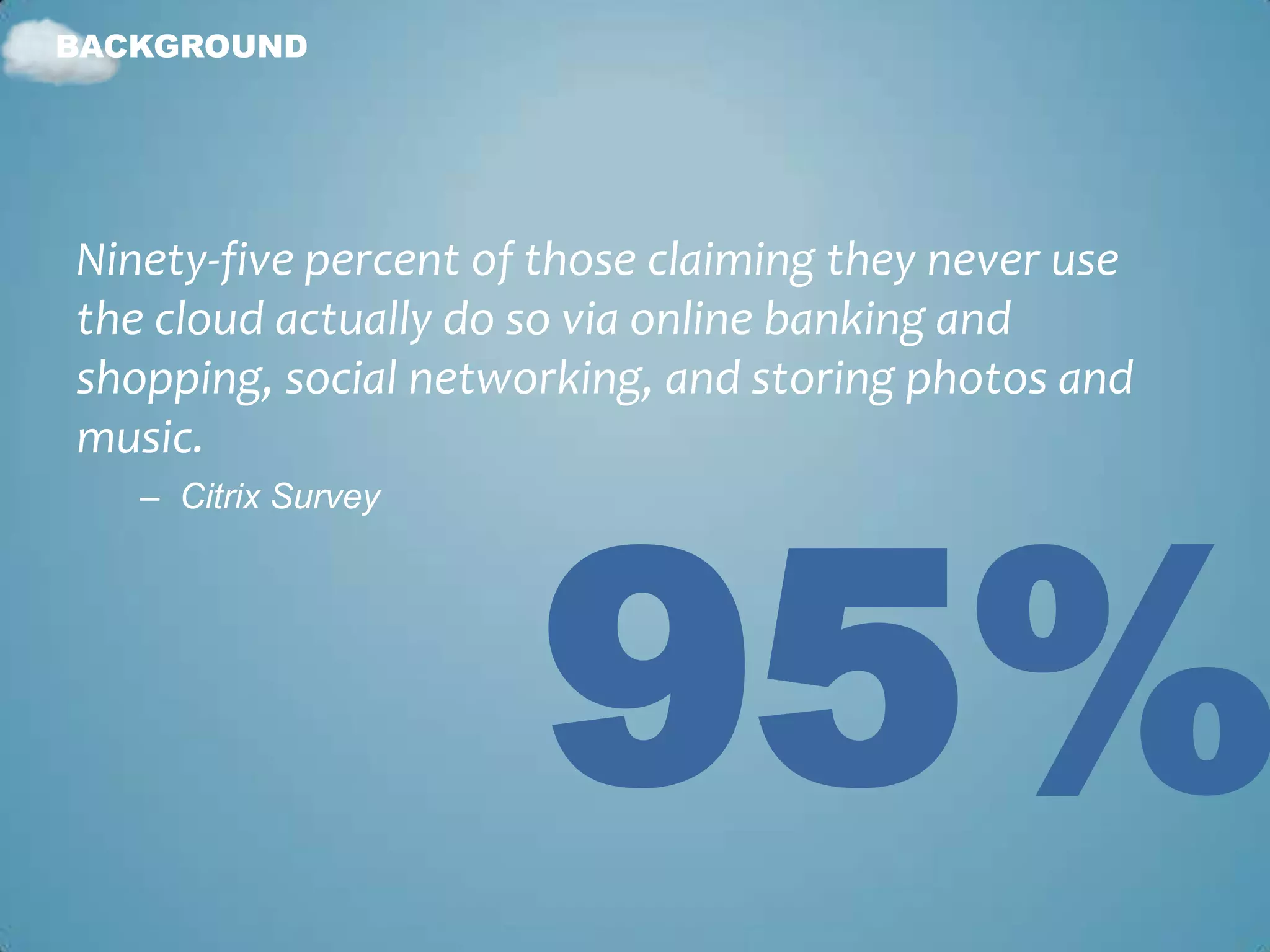 BACKGROUND




Ninety-five percent of those claiming they never use
the cloud actually do so via online banking and
shopping, social networking, and storing photos and
music.




                      95%
   – Citrix Survey
 