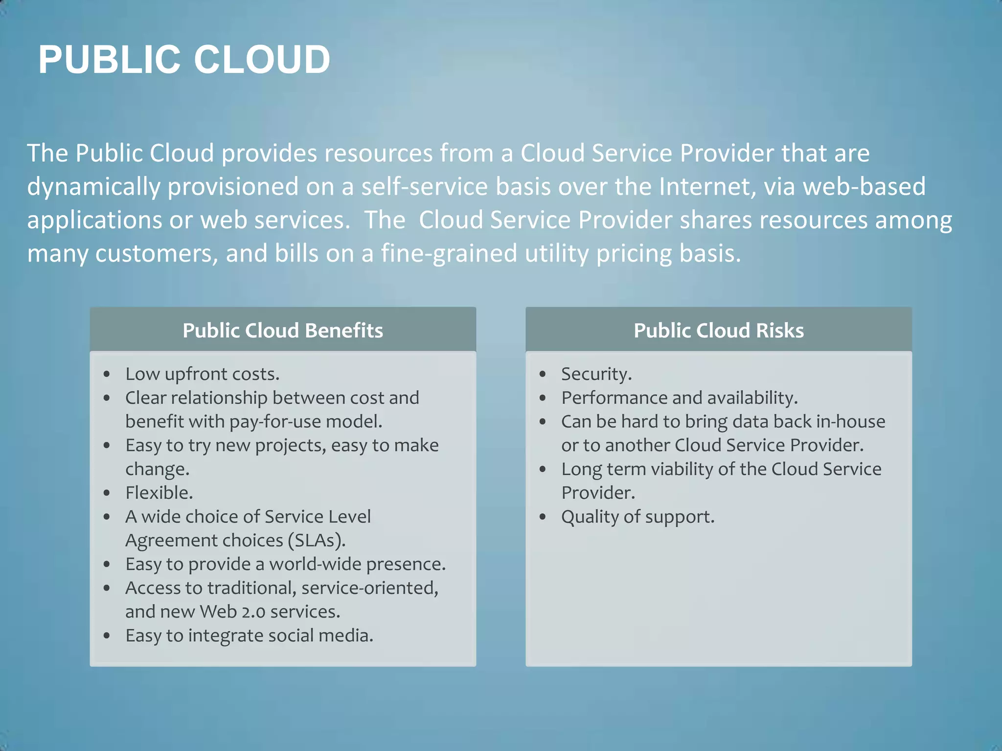 PUBLIC CLOUD

The Public Cloud provides resources from a Cloud Service Provider that are
dynamically provisioned on a self-service basis over the Internet, via web-based
applications or web services. The Cloud Service Provider shares resources among
many customers, and bills on a fine-grained utility pricing basis.

               Public Cloud Benefits                          Public Cloud Risks
      • Low upfront costs.                         • Security.
      • Clear relationship between cost and        • Performance and availability.
        benefit with pay-for-use model.            • Can be hard to bring data back in-house
      • Easy to try new projects, easy to make       or to another Cloud Service Provider.
        change.                                    • Long term viability of the Cloud Service
      • Flexible.                                    Provider.
      • A wide choice of Service Level             • Quality of support.
        Agreement choices (SLAs).
      • Easy to provide a world-wide presence.
      • Access to traditional, service-oriented,
        and new Web 2.0 services.
      • Easy to integrate social media.
 
