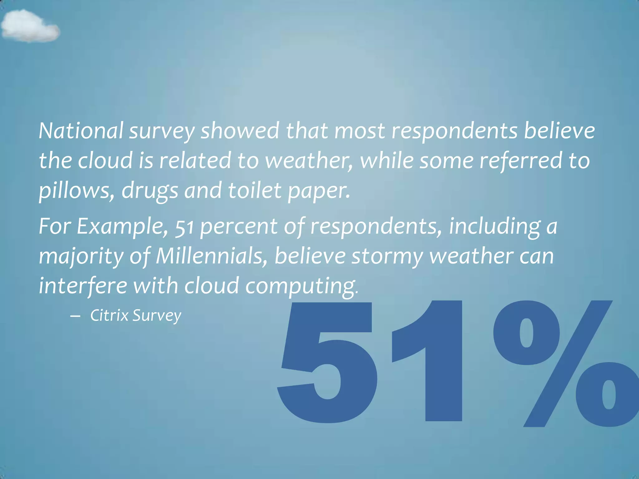 National survey showed that most respondents believe
the cloud is related to weather, while some referred to
pillows, drugs and toilet paper.
For Example, 51 percent of respondents, including a




                       51%
majority of Millennials, believe stormy weather can
interfere with cloud computing.
   – Citrix Survey
 