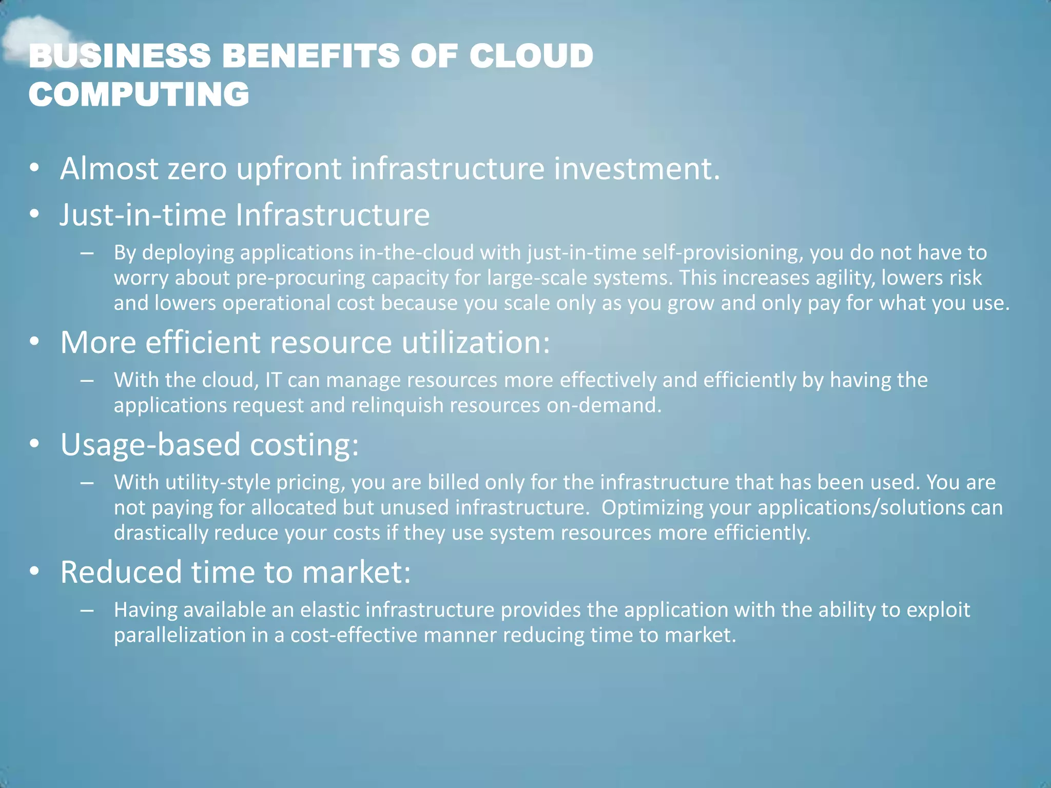 BUSINESS BENEFITS OF CLOUD
COMPUTING

• Almost zero upfront infrastructure investment.
• Just-in-time Infrastructure
   – By deploying applications in-the-cloud with just-in-time self-provisioning, you do not have to
     worry about pre-procuring capacity for large-scale systems. This increases agility, lowers risk
     and lowers operational cost because you scale only as you grow and only pay for what you use.
• More efficient resource utilization:
   – With the cloud, IT can manage resources more effectively and efficiently by having the
     applications request and relinquish resources on-demand.
• Usage-based costing:
   – With utility-style pricing, you are billed only for the infrastructure that has been used. You are
     not paying for allocated but unused infrastructure. Optimizing your applications/solutions can
     drastically reduce your costs if they use system resources more efficiently.
• Reduced time to market:
   – Having available an elastic infrastructure provides the application with the ability to exploit
     parallelization in a cost-effective manner reducing time to market.
 