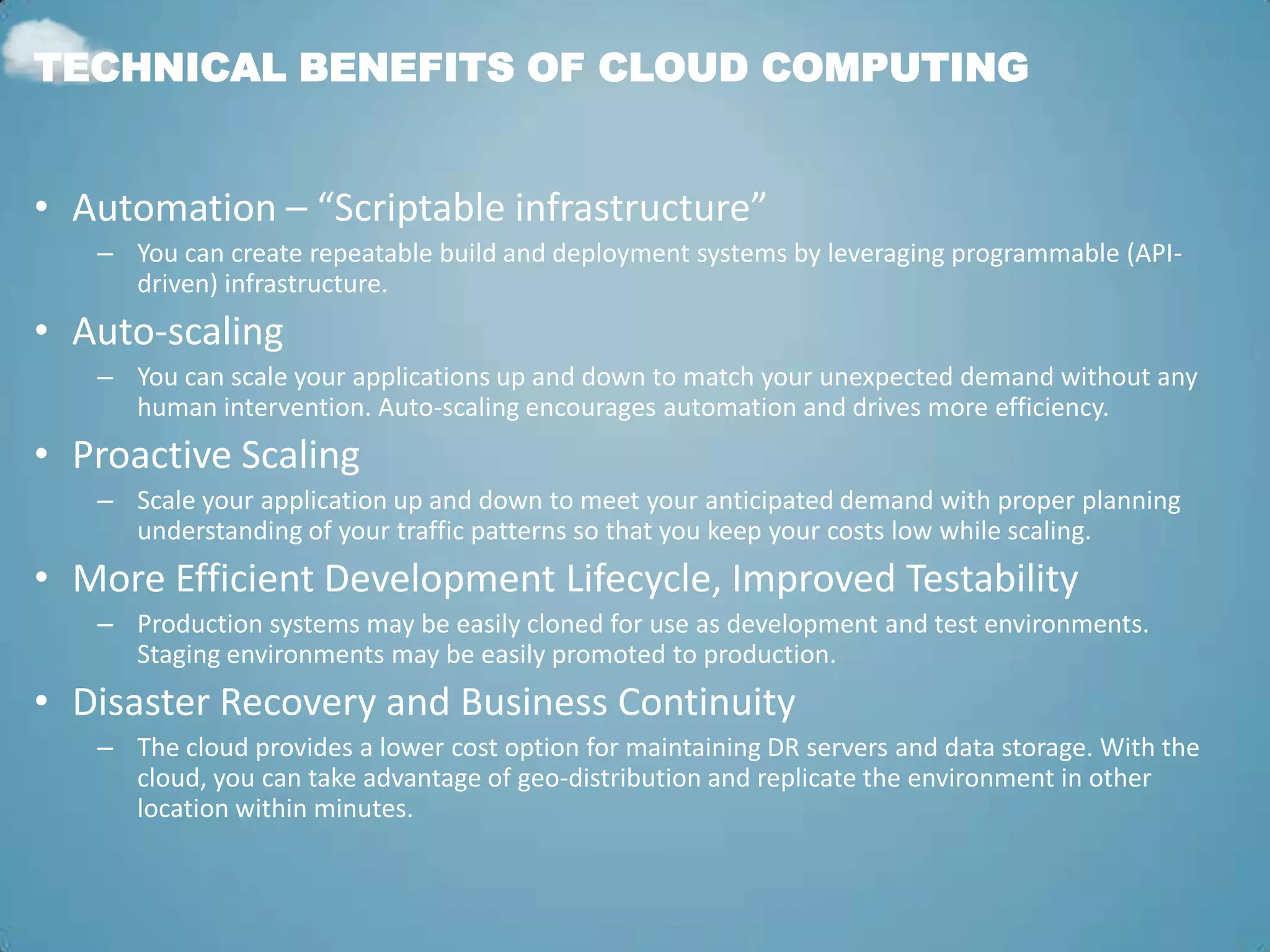TECHNICAL BENEFITS OF CLOUD COMPUTING


• Automation – “Scriptable infrastructure”
   – You can create repeatable build and deployment systems by leveraging programmable (API-
     driven) infrastructure.
• Auto-scaling
   – You can scale your applications up and down to match your unexpected demand without any
     human intervention. Auto-scaling encourages automation and drives more efficiency.
• Proactive Scaling
   – Scale your application up and down to meet your anticipated demand with proper planning
     understanding of your traffic patterns so that you keep your costs low while scaling.
• More Efficient Development Lifecycle, Improved Testability
   – Production systems may be easily cloned for use as development and test environments.
     Staging environments may be easily promoted to production.
• Disaster Recovery and Business Continuity
   – The cloud provides a lower cost option for maintaining DR servers and data storage. With the
     cloud, you can take advantage of geo-distribution and replicate the environment in other
     location within minutes.
 