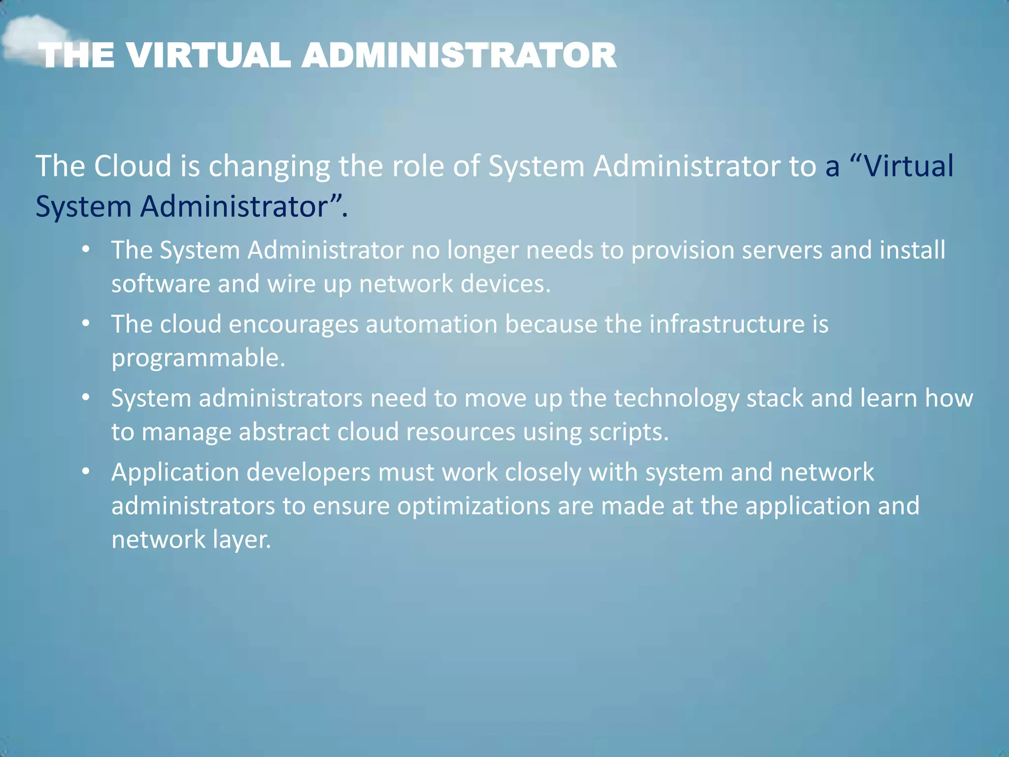 THE VIRTUAL ADMINISTRATOR


The Cloud is changing the role of System Administrator to a “Virtual
System Administrator”.
   • The System Administrator no longer needs to provision servers and install
     software and wire up network devices.
   • The cloud encourages automation because the infrastructure is
     programmable.
   • System administrators need to move up the technology stack and learn how
     to manage abstract cloud resources using scripts.
   • Application developers must work closely with system and network
     administrators to ensure optimizations are made at the application and
     network layer.
 