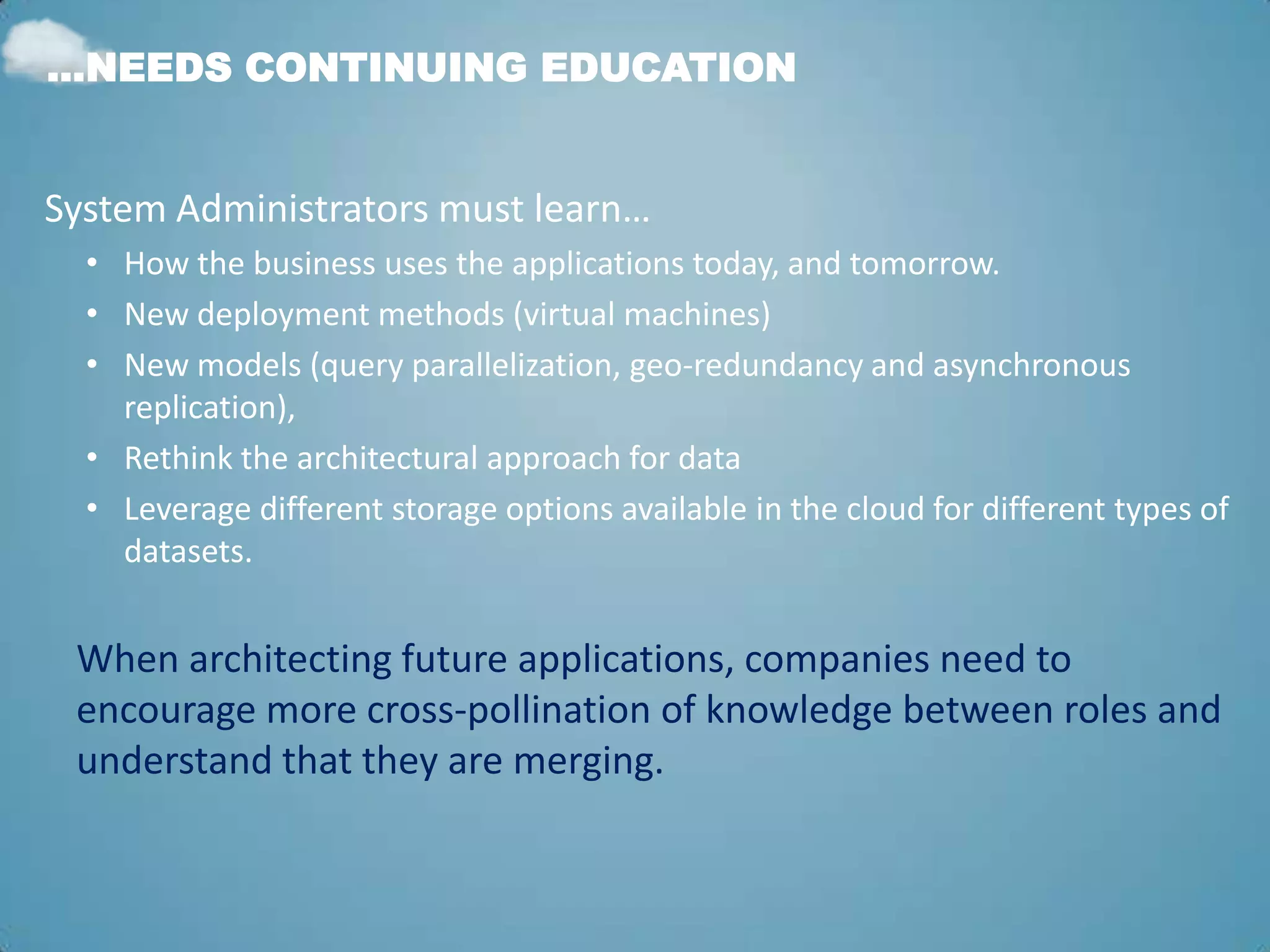 …NEEDS CONTINUING EDUCATION


System Administrators must learn…
  • How the business uses the applications today, and tomorrow.
  • New deployment methods (virtual machines)
  • New models (query parallelization, geo-redundancy and asynchronous
    replication),
  • Rethink the architectural approach for data
  • Leverage different storage options available in the cloud for different types of
    datasets.


 When architecting future applications, companies need to
 encourage more cross-pollination of knowledge between roles and
 understand that they are merging.
 