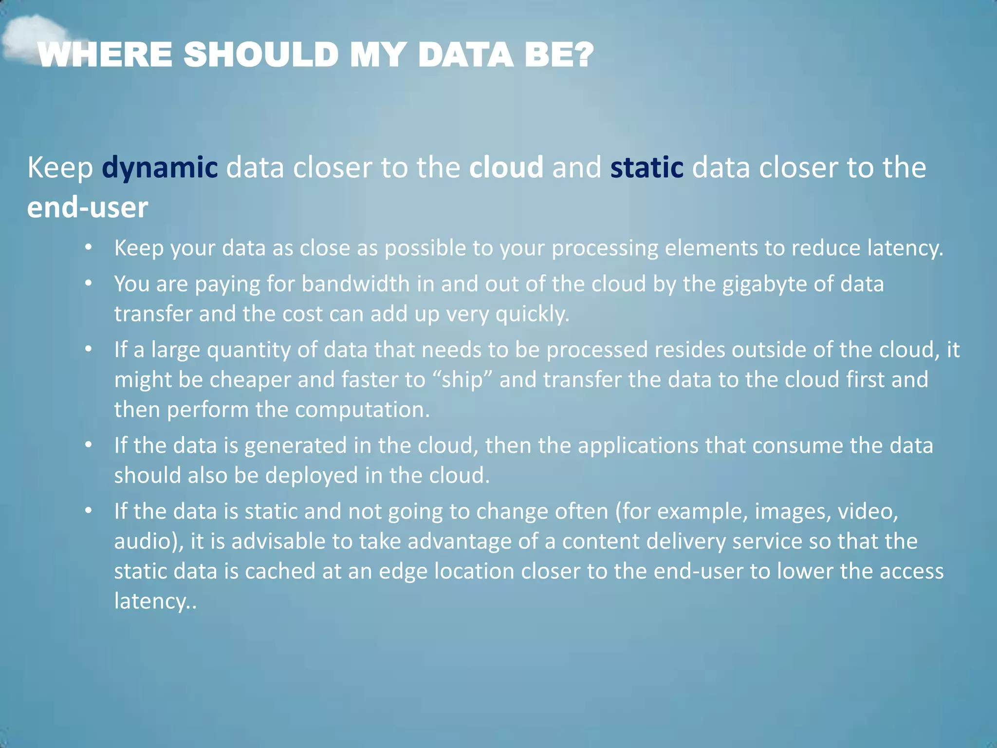 WHERE SHOULD MY DATA BE?


Keep dynamic data closer to the cloud and static data closer to the
end-user
    • Keep your data as close as possible to your processing elements to reduce latency.
    • You are paying for bandwidth in and out of the cloud by the gigabyte of data
      transfer and the cost can add up very quickly.
    • If a large quantity of data that needs to be processed resides outside of the cloud, it
      might be cheaper and faster to “ship” and transfer the data to the cloud first and
      then perform the computation.
    • If the data is generated in the cloud, then the applications that consume the data
      should also be deployed in the cloud.
    • If the data is static and not going to change often (for example, images, video,
      audio), it is advisable to take advantage of a content delivery service so that the
      static data is cached at an edge location closer to the end-user to lower the access
      latency..
 