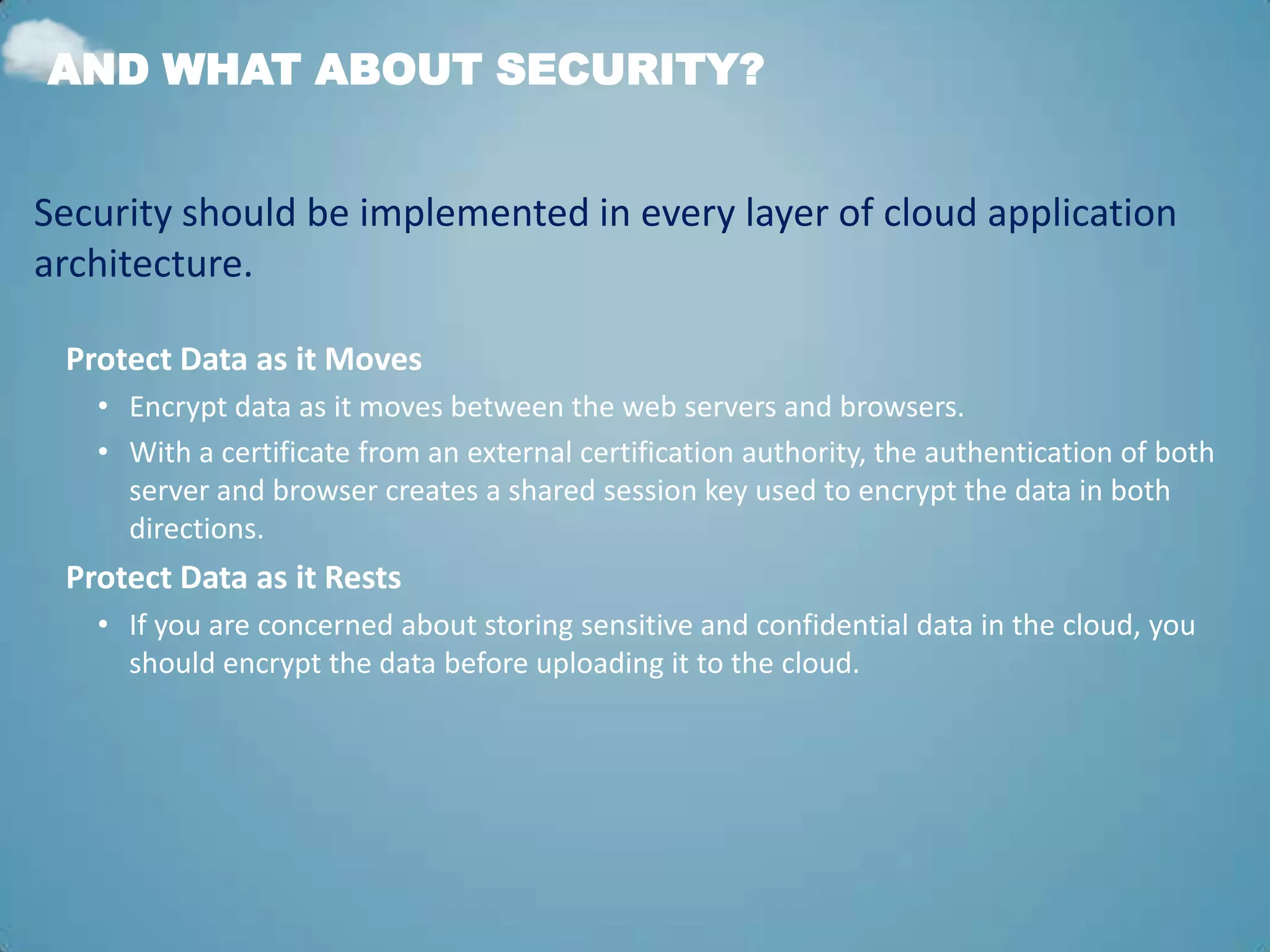 AND WHAT ABOUT SECURITY?


Security should be implemented in every layer of cloud application
architecture.

 Protect Data as it Moves
   • Encrypt data as it moves between the web servers and browsers.
   • With a certificate from an external certification authority, the authentication of both
     server and browser creates a shared session key used to encrypt the data in both
     directions.
 Protect Data as it Rests
   • If you are concerned about storing sensitive and confidential data in the cloud, you
     should encrypt the data before uploading it to the cloud.
 