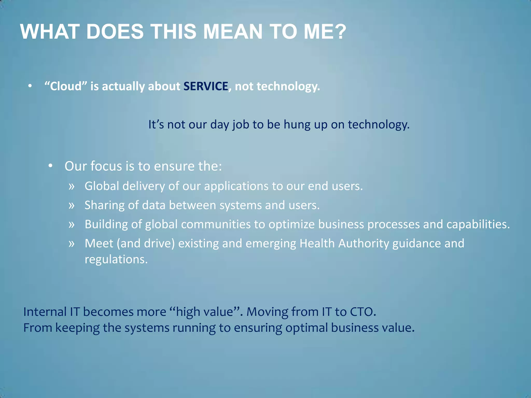 WHAT DOES THIS MEAN TO ME?

• “Cloud” is actually about SERVICE, not technology.

                      It’s not our day job to be hung up on technology.


    • Our focus is to ensure the:
       »   Global delivery of our applications to our end users.
       »   Sharing of data between systems and users.
       »   Building of global communities to optimize business processes and capabilities.
       »   Meet (and drive) existing and emerging Health Authority guidance and
           regulations.


Internal IT becomes more “high value”. Moving from IT to CTO.
From keeping the systems running to ensuring optimal business value.
 