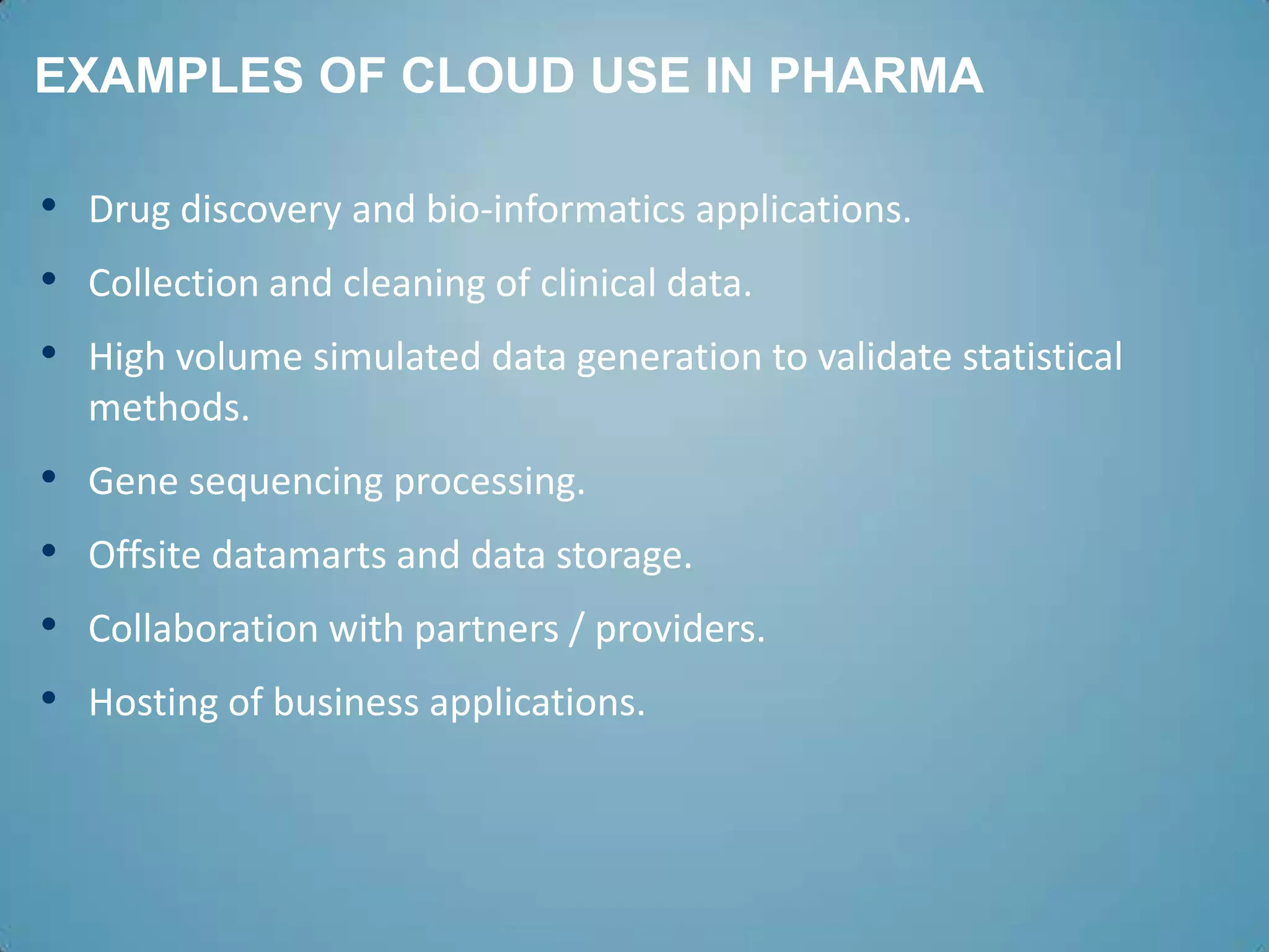 EXAMPLES OF CLOUD USE IN PHARMA

• Drug discovery and bio-informatics applications.
• Collection and cleaning of clinical data.
• High volume simulated data generation to validate statistical
    methods.
•   Gene sequencing processing.
•   Offsite datamarts and data storage.
•   Collaboration with partners / providers.
•   Hosting of business applications.
 