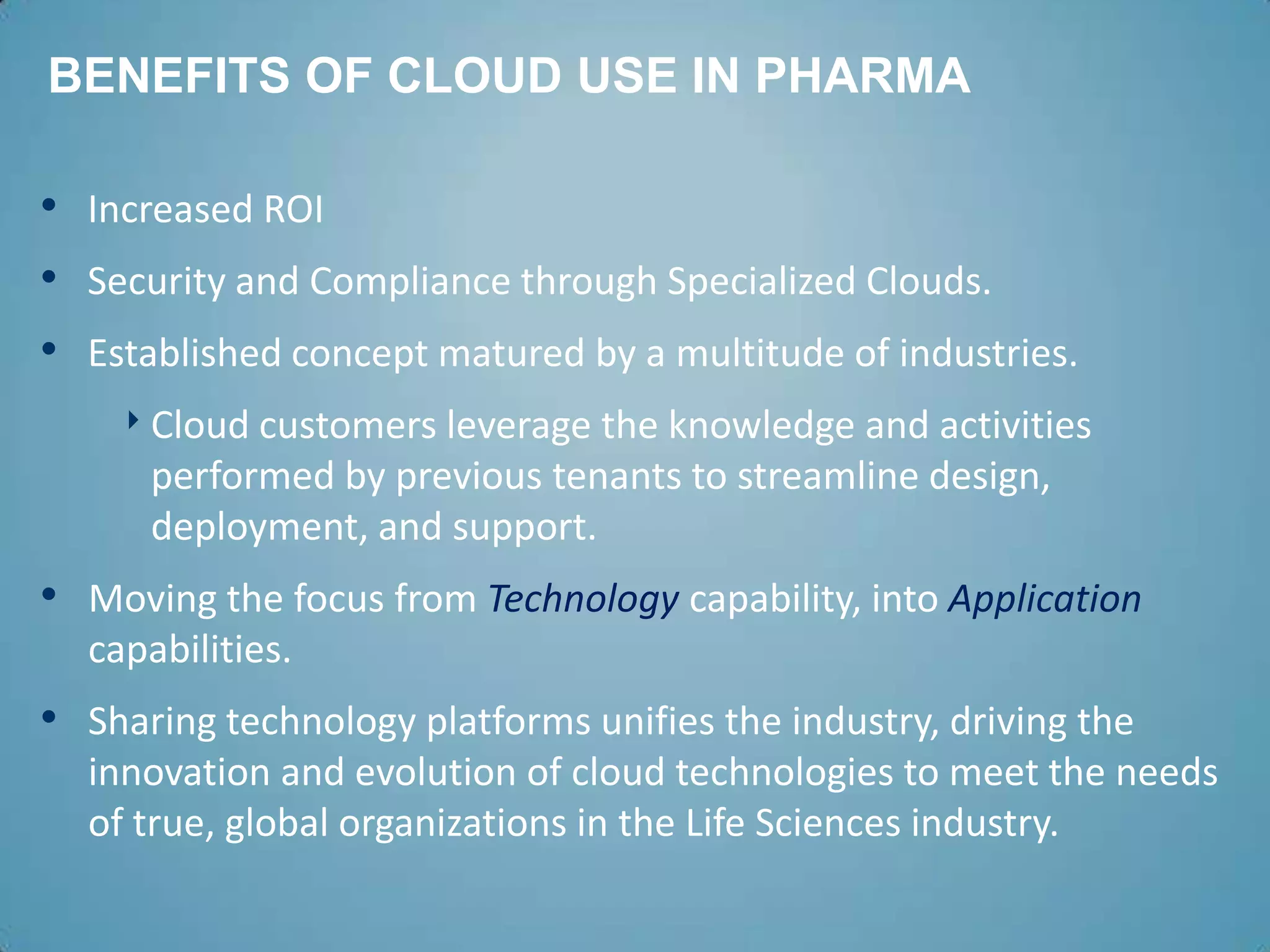 BENEFITS OF CLOUD USE IN PHARMA

• Increased ROI
• Security and Compliance through Specialized Clouds.
• Established concept matured by a multitude of industries.
    ‣ Cloud customers leverage the knowledge and activities
      performed by previous tenants to streamline design,
      deployment, and support.
• Moving the focus from Technology capability, into Application
  capabilities.
• Sharing technology platforms unifies the industry, driving the
  innovation and evolution of cloud technologies to meet the needs
  of true, global organizations in the Life Sciences industry.
 
