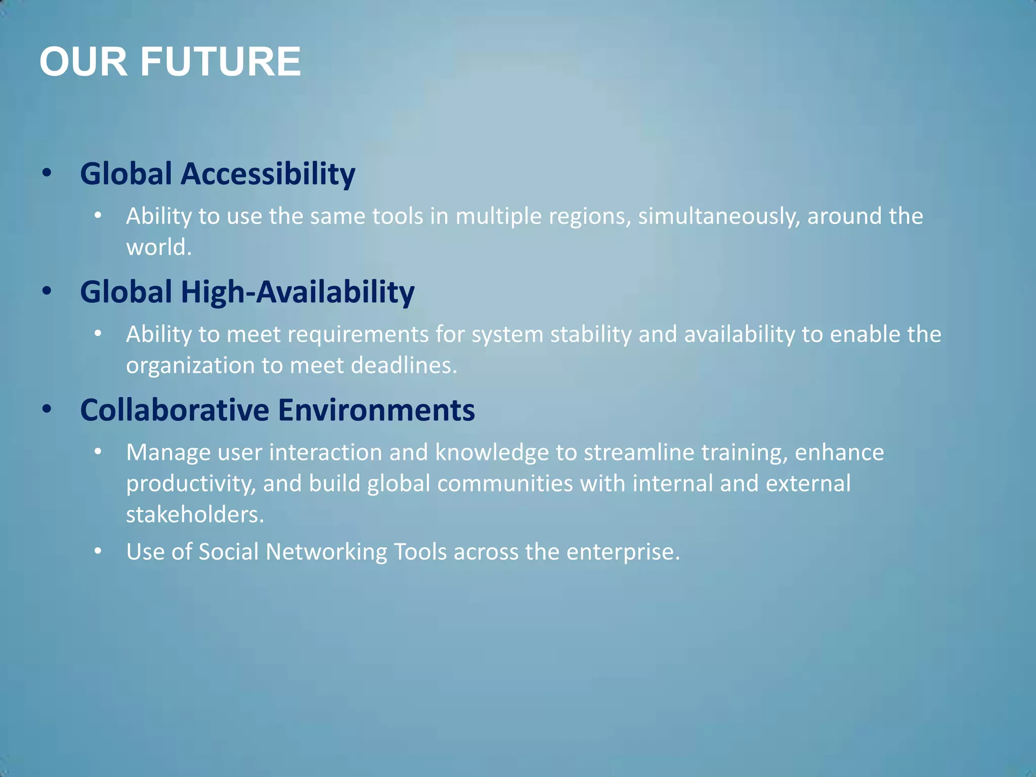 OUR FUTURE

• Global Accessibility
   • Ability to use the same tools in multiple regions, simultaneously, around the
     world.
• Global High-Availability
   • Ability to meet requirements for system stability and availability to enable the
     organization to meet deadlines.
• Collaborative Environments
   • Manage user interaction and knowledge to streamline training, enhance
     productivity, and build global communities with internal and external
     stakeholders.
   • Use of Social Networking Tools across the enterprise.
 