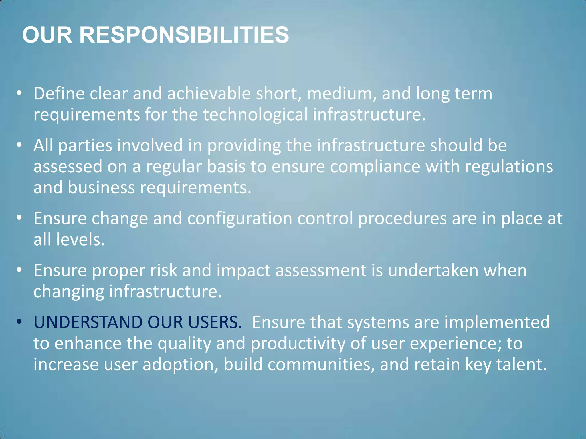 OUR RESPONSIBILITIES

• Define clear and achievable short, medium, and long term
  requirements for the technological infrastructure.
• All parties involved in providing the infrastructure should be
  assessed on a regular basis to ensure compliance with regulations
  and business requirements.
• Ensure change and configuration control procedures are in place at
  all levels.
• Ensure proper risk and impact assessment is undertaken when
  changing infrastructure.
• UNDERSTAND OUR USERS. Ensure that systems are implemented
  to enhance the quality and productivity of user experience; to
  increase user adoption, build communities, and retain key talent.
 