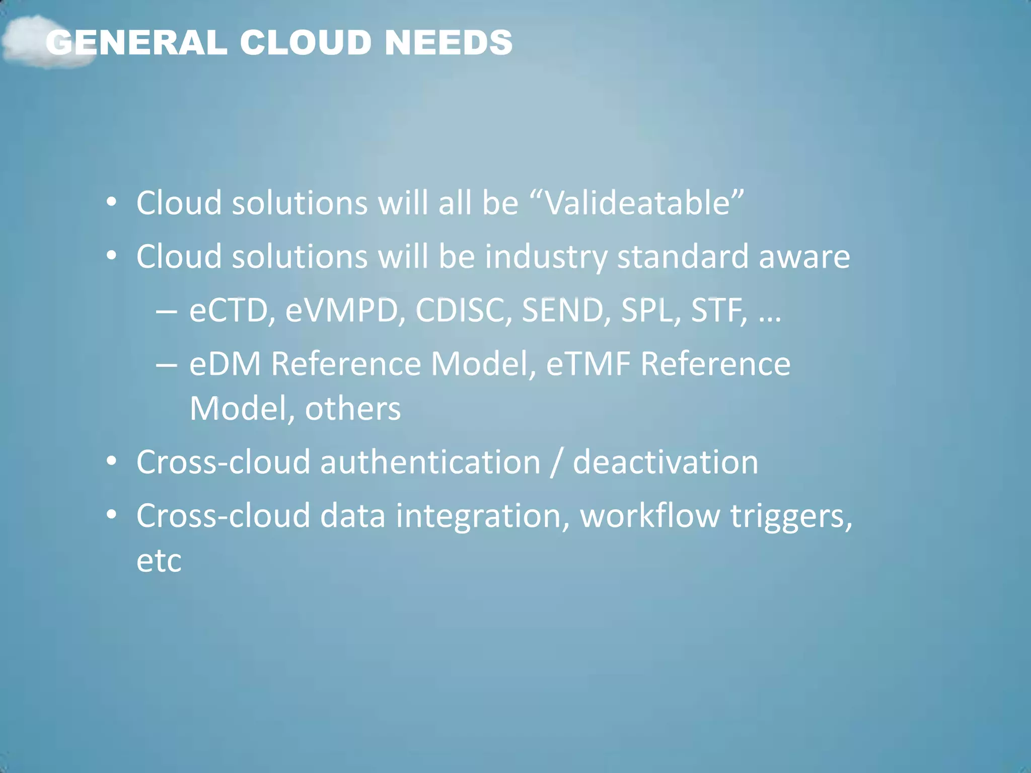 GENERAL CLOUD NEEDS



  • Cloud solutions will all be “Valideatable”
  • Cloud solutions will be industry standard aware
     – eCTD, eVMPD, CDISC, SEND, SPL, STF, …
     – eDM Reference Model, eTMF Reference
        Model, others
  • Cross-cloud authentication / deactivation
  • Cross-cloud data integration, workflow triggers,
    etc
 