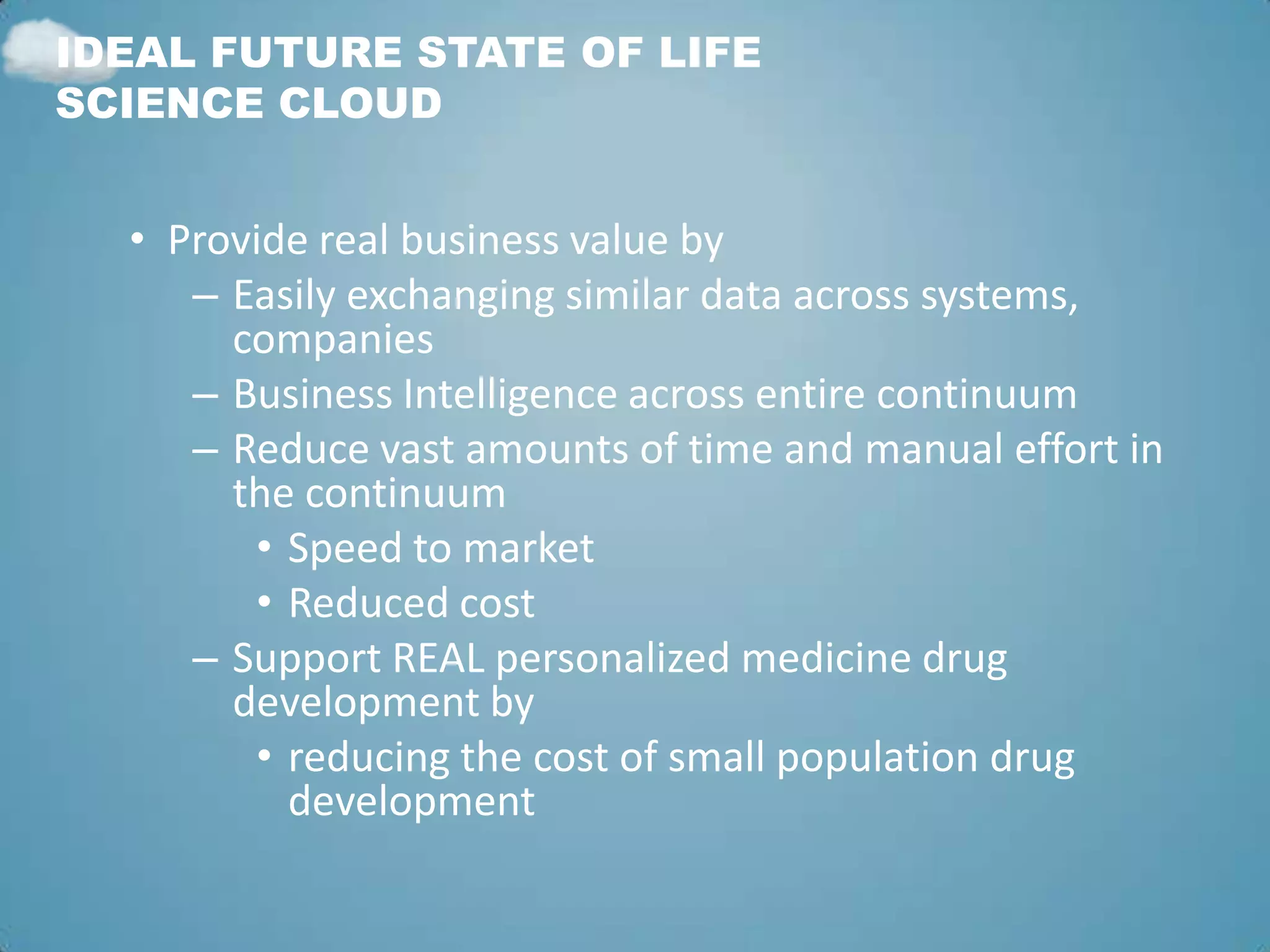 IDEAL FUTURE STATE OF LIFE
SCIENCE CLOUD


  • Provide real business value by
     – Easily exchanging similar data across systems,
       companies
     – Business Intelligence across entire continuum
     – Reduce vast amounts of time and manual effort in
       the continuum
        • Speed to market
        • Reduced cost
     – Support REAL personalized medicine drug
       development by
        • reducing the cost of small population drug
          development
 