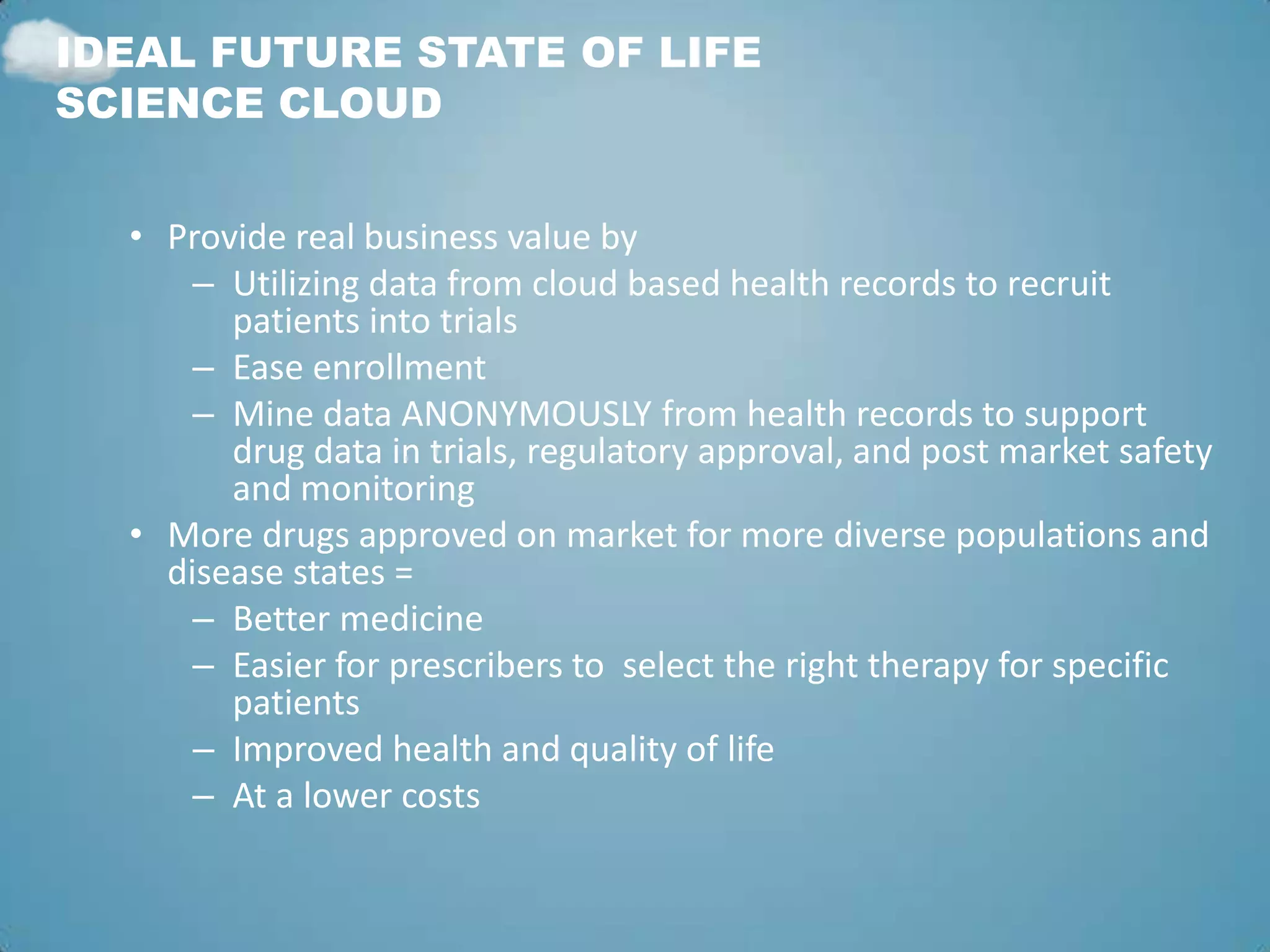IDEAL FUTURE STATE OF LIFE
SCIENCE CLOUD


  • Provide real business value by
      – Utilizing data from cloud based health records to recruit
        patients into trials
      – Ease enrollment
      – Mine data ANONYMOUSLY from health records to support
        drug data in trials, regulatory approval, and post market safety
        and monitoring
  • More drugs approved on market for more diverse populations and
    disease states =
      – Better medicine
      – Easier for prescribers to select the right therapy for specific
        patients
      – Improved health and quality of life
      – At a lower costs
 