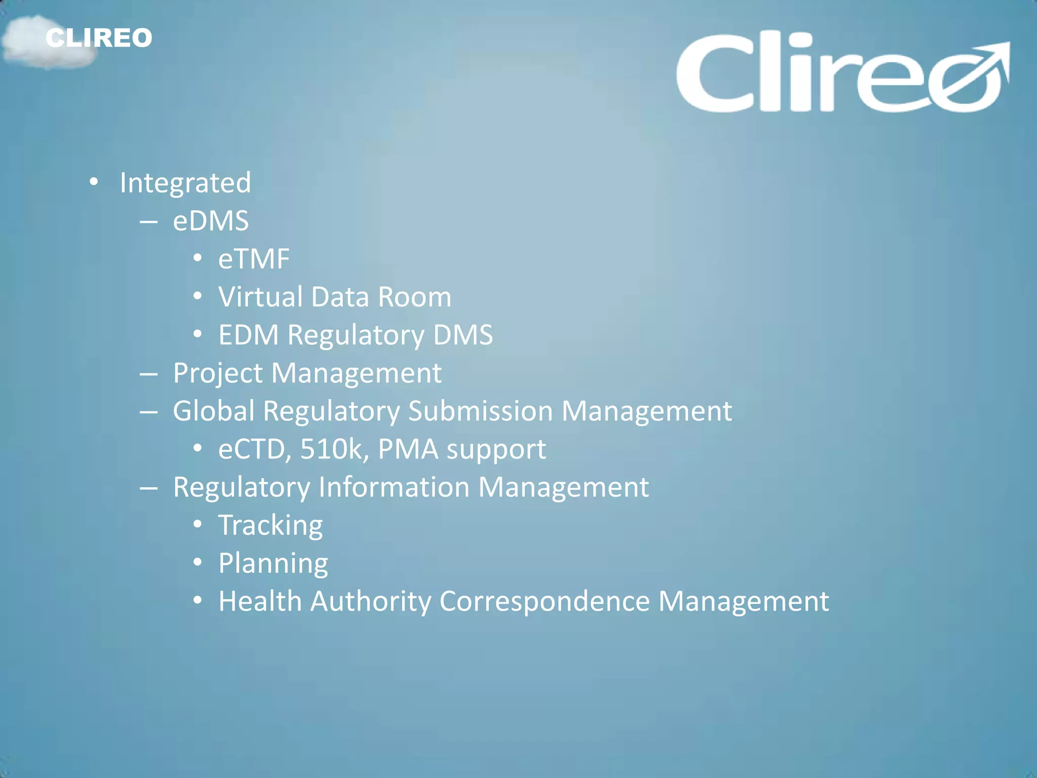 CLIREO




  • Integrated
      – eDMS
          • eTMF
          • Virtual Data Room
          • EDM Regulatory DMS
      – Project Management
      – Global Regulatory Submission Management
          • eCTD, 510k, PMA support
      – Regulatory Information Management
          • Tracking
          • Planning
          • Health Authority Correspondence Management
 